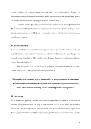5	
positive outlook on potential cooperation (Keohane 1984). Constructivist thought has
furthermore challenged rationalist assumptions, which has encouraged IR scholars to look beyond
the material incentives to shift focus upon ideational factors as well.
These two research paradigms, neoliberalism and constructivism, will be put to the test.
My contribution will hopefully add value to the debate what drives the decision making of states,
by analysing the unique case of Iceland — which can work as a microcosm for decisions made
regarding cooperation.
1.1 Research Question
If one assumes Iceland to be a self-interested, egoistic actor in global politics, focused on its own
material interests— many theories of international relations would assume that Iceland might have
rationally opted for defection. Why would the state disregard the option of gaining materially and
protect their main industry?
What has proven to be one of the great puzzles of international relations is why states
choose to cooperate. Therefore, the main research question is:		
	
‘Why does Iceland cooperate with its western allies in imposing restrictive measures on
Russia under the auspices of the European Union, despite the high and concentrated
costs for its domestic economy and the efforts of powerful lobby groups?’
1.2 Hypotheses
I will answer this question with help of theoretical approaches and concepts of international
relations and hypothesize with the help of these heuristic devices. I will divide my theoretical
analysis into two main hypotheses and one minor. First, I will review neoliberal explanations.
Second, constructivist theory will be analyzed. Third, I will review relevant literature on Icelandic
 
