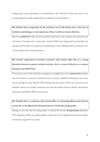 6	
foreign policy, more specifically on Europeanisation. The framework will be put forth in the
second chapter but briefly explained here to elaborate on the hypotheses.
H1: Iceland chose cooperation in the sanctions out of self interest due to the fear of
retaliation and damage to state reputation, if they would have chosen defection.
Based on neoliberal thought, the first hypothesis takes heed of the concepts state reputation and
self interest. Concepts such as repeat play (Axelrod 1984), issue linkage and more broadly state
reputation (Tomz 2007) are important in explaining why states willingly decide to cooperate, even
if it goes against their imminent interests.
H2: Iceland cooperated in restrictive measures with western allies due to a strong
ideational interests to protect common interests, due to a sense of identity as a western,
European and NATO state.
If one relaxes some of the rationalist assumptions, one might take a more constructivist outlook,
and view interests, not merely as material, but also as closely interlinked with identity and assume
they can change over time (Wendt 1999). Subsequently, the analysis will be more focused on how
Icelandic interests are socially constructed and what the relation between identity and interests
(Finnemore and Sikkink 2001) are in this case.
H3: Iceland chose to cooperate with western allies in sanctioning Russia (and relevant
actors) due to the high levels of Europeanisation of Icelandic foreign policy.
Building on the idea that the foreign policy of Iceland has become Europeanized (Jónsdóttir
2013) (Bergmann 2005), one might logically assume that this has influenced the decision makers
in Iceland to support EU sanctions.
 
