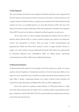 7	
1.3 The Argument
This essay will argue that both the state reputation and identity hypothesis can be supported and
that they interact in interesting ways. Based on interviews and analysis of relevant literature, such
as reports and news, Iceland’s decision to cooperate stems mainly from the idea that Iceland would
otherwise be seen as an unreliable partner by its main allies (Sveinsson 2016). The fear of the
shadow of the future (Axelrod and Keohane 1985) and the importance of Iceland’s state reputation
(Tomz 2007) loomed over the decision, making the neoliberal argument very persuasive.
On the other hand, it is hard to properly disentangle this sentiment from the effect of
Iceland’s identity (Wendt 1999) as a western, Nordic, European state, which in turn affected its
interests and subsequently its decision. These two logics of both consequentialism and
appropriateness (March and Olsen 2011) worked in unison to support Iceland’s decision to
support very costly restrictive measures (Reykjavík Economics 2016) which were opposed both
by historically influential sector (Thorhallsson 2004), the fishing industry representing
concentrated interests (Olson 1965) and even influential politicians.
1.4 Research Limitations
As aforementioned, this analysis is not an attempt to review the sanctions as a whole or to answer
questions about the legitimacy of international sanctions or why they come about. Rather it is an
inquiry into state cooperation and a contribution towards international relations literature on the
topic. What is already a burgeoning literature now mainly revolving around rationalist and
constructivist camps (Finnemore and Sikkink 2001, 392), can still be supplemented.
Here, I have opted for a qualitative analysis (King et al. 1994), based mainly on a single
case study, albeit contrasted with two similar cases to avoid the problem of generalisation and to
gain a comparative outlook (Flick 2009, 134). The research method was mainly based on intensive
interviewing with relevant actors.
 