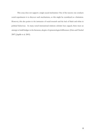 8	
This essay does not support a single causal mechanism. One of the reasons one conducts
social experiments is to discover such mechanisms, so this might be considered as a limitation.
However, this also points to the intricacies of social research and the lack of black and white in
political behaviour. As many noted international relations scholars have argued, there must an
attempt to build bridges in the literature, despite of epistemological differences (Zürn and Checkel
2007) (Jupille et al. 2003).
	
	
 