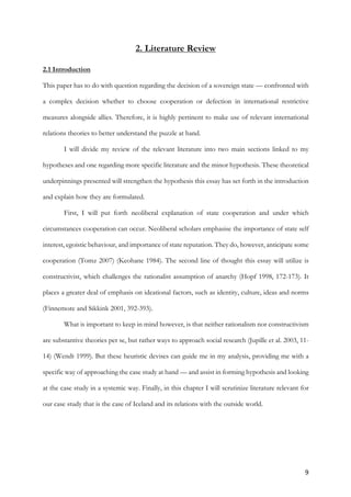 9	
2. Literature Review
2.1 Introduction
This paper has to do with question regarding the decision of a sovereign state — confronted with
a complex decision whether to choose cooperation or defection in international restrictive
measures alongside allies. Therefore, it is highly pertinent to make use of relevant international
relations theories to better understand the puzzle at hand.
I will divide my review of the relevant literature into two main sections linked to my
hypotheses and one regarding more specific literature and the minor hypothesis. These theoretical
underpinnings presented will strengthen the hypothesis this essay has set forth in the introduction
and explain how they are formulated.
First, I will put forth neoliberal explanation of state cooperation and under which
circumstances cooperation can occur. Neoliberal scholars emphasise the importance of state self
interest, egoistic behaviour, and importance of state reputation. They do, however, anticipate some
cooperation (Tomz 2007) (Keohane 1984). The second line of thought this essay will utilize is
constructivist, which challenges the rationalist assumption of anarchy (Hopf 1998, 172-173). It
places a greater deal of emphasis on ideational factors, such as identity, culture, ideas and norms
(Finnemore and Sikkink 2001, 392-393).
What is important to keep in mind however, is that neither rationalism nor constructivism
are substantive theories per se, but rather ways to approach social research (Jupille et al. 2003, 11-
14) (Wendt 1999). But these heuristic devises can guide me in my analysis, providing me with a
specific way of approaching the case study at hand — and assist in forming hypothesis and looking
at the case study in a systemic way. Finally, in this chapter I will scrutinize literature relevant for
our case study that is the case of Iceland and its relations with the outside world.
 