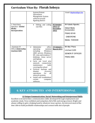 Curriculum Vitae By: Florah Sobeya
System/Patient
Information
Management System
softwarearound
Kgatleng district
Email: bkpheto@gov.bw
3 Data Entry
Operator: Global
Media
Incorporation
 Editing and coding
raw files
05 October
2012-17
December
2012
Mr Kabelo Ngwako
Global Media
Incorporation
PBAG 00149
GABORONE
Mobile: 72303448
: Assistant IT
Officer(Internship
LinchweCJSS
 Administer office
operating systems
including Windows
2003 servers, Windows
XP, vista and windows 7
desktops, Linux server
and laptops.
 Carry out Local area
network connectivity
maintenance tasks
covering the school
 Perform backups and
disaster recovery
operations for all
network systems
 Install and troubleshoot
certain computer
software.
14 January –
March 2011
Mr Alex Phera
Linchwe CJSS
SENIOR IT OFFICER
P/BAG 0065
1) Unique Communication, Social, Networking and Interpersonal Skills
Excellent oral and written communication skills developed through employment and
academic study. Very confident and outspoken, full of life and energy at most. Bright and
always willing to give a helping hand to whatever issue uprises. An extrovert most of the
time able to build profitable relationships and connect with alot of people
6. KEY ATTRIBUTES AND INTERPERSONAL
SKILLS
 