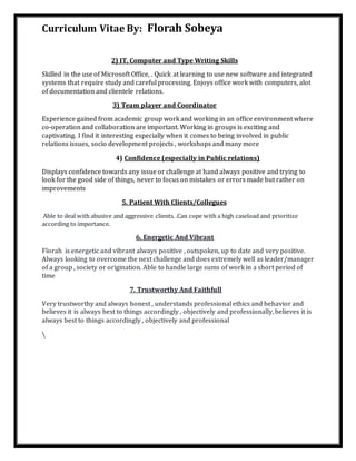 Curriculum Vitae By: Florah Sobeya
2) IT, Computer and Type Writing Skills
Skilled in the use of Microsoft Office, . Quick at learning to use new software and integrated
systems that require study and careful processing. Enjoys office work with computers, alot
of documentation and clientele relations.
3) Team player and Coordinator
Experience gained from academic group work and working in an office environment where
co-operation and collaboration are important. Working in groups is exciting and
captivating. I find it interesting especially when it comes to being involved in public
relations issues, socio development projects , workshops and many more
4) Confidence (especially in Public relations)
Displays confidence towards any issue or challenge at hand always positive and trying to
look for the good side of things, never to focus on mistakes or errors made but rather on
improvements
5. Patient With Clients/Collegues
Able to deal with abusive and aggressive clients. .Can cope with a high caseload and prioritize
according to importance.
6. Energetic And Vibrant
Florah is energetic and vibrant always positive , outspoken, up to date and very positive.
Always looking to overcome the next challenge and does extremely well as leader/manager
of a group , society or origination. Able to handle large sums of work in a short period of
time
7. Trustworthy And Faithfull
Very trustworthy and always honest , understands professional ethics and behavior and
believes it is always best to things accordingly , objectively and professionally, believes it is
always best to things accordingly , objectively and professional

 