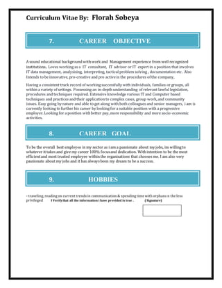 Curriculum Vitae By: Florah Sobeya
A sound educational background withwork and Management experience from well recognized
institutions.. Loves working as a IT consultant, IT advisor or IT expert in a position that involves
IT data management, analysising, interpreting, tactical problem solving , documentation etc . Also
Intends to be innovative, pro-creative and pro activein the procedures of the company,
Having a consistent track record of working successfully with individuals, families or groups, all
within a variety of settings. Possessing an in-depth understanding of relevant lawful legislation,
procedures and techniques required. Extensive knowledge various IT and Computer based
techniques and practices and their application to complex cases, group work,and community
issues. Easy going by nature and able to get along with both colleagues and senior managers, i am is
currently looking to further his career by looking for a suitable position with a progressive
employer. Looking for a position withbetter pay, more responsibility and more socio-economic
activities.
To be the overall best employee in my sector as i am a passionate about my jobs, im willing to
whatever it takes and give my career 100% focusand dedication. Withintention to be the most
efficientand most trusted employee within the organisations that chooses me. I am also very
passionate about my jobs and it has alwaysbeen my dream to be a success.
- traveling, readingon current trendsin communication & spendingtime with orphans n the less
privileged I Verifythat all the information i have provided is true . ( Signature)
7. CAREER OBJECTIVE
8. CAREER GOAL
9. HOBBIES
 