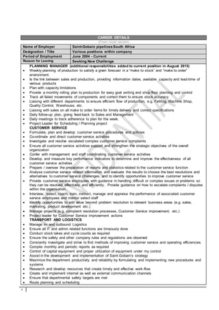 1
CAREER DETAILS
(From most recent)
Name of Employer Saint-Gobain pipelinesSouth Africa
Designation / Title Various positions within company
Period of Employment June 2004 - Current
Reason for Leaving Seeking New Challenge
PLANNING MANAGER (additional responsibilities added to current position in August 2015)
 Weekly planning of production to satisfy a given forecast in a “make to stock” and “make to order”
environment.
 Is the link between sales and production, providing information dates, available capacity and lead-time of
various products
 Plan with capacity limitations
 Provide a monthly rolling plan to production for easy goal setting and shop floor planning and control
 Track all failed movements of components and correct them to ensure stock accuracy
 Liaising with different departments to ensure efficient flow of production, e.g. Fettling, Machine Shop,
Quality Control, Warehouse, etc.
 Liaising with sales on all make to order items for timely delivery and correct specifications
 Daily follow-up plan, giving feed-back to Sales and Management
 Daily meetings to track adherence to plan for the week.
 Project Leader for Scheduling / Planning project
CUSTOMER SERVICE
 Formulate, plan and develop customer service procedures and policies
 Co-ordinate and direct customer service activities
 Investigate and resolve escalated complex customer service complaints
 Ensure all customer service activities support and strengthen the strategic objectives of the overall
organization
 Confer with management and staff coordinating customer service activities
 Develop and measure key performance indicators to determine and improve the effectiveness of all
customer service activities
 Prepare / oversee the preparation of reports and statistics related to the customer service function
 Analyse customer service related information and evaluate the results to choose the best resolutions and
alternatives to customer service challenges, and to identify opportunities to improve customer service
 Provide customer service employees with guidance in handling difficult or complex issues or problems so
they can be resolved effectively and efficiently. Provide guidance on how to escalate complaints / disputes
within the organisation.
 Interview, select, coach, train, instruct, manage and appraise the performance of associated customer
service employees and mentor select staff
 Identify opportunities to add value beyond problem resolution to relevant business areas (e.g. sales,
marketing, product development etc.)
 Manage projects (e.g. complaint resolution processes, Customer Service improvement, etc.)
 Project leader for Customer Service improvement actions
TRANSPORT AND LOGISTICS
 Manage in- and outbound Logistics
 Ensure all IT and admin related functions are timeously done
 Conduct stock takes and cycle counts as required
 Ensure the safety and other company rules and regulations are observed
 Constantly investigate and strive to find methods of improving customer service and operating efficiencies
 Compile monthly and periodic reports as required
 Control of capital equipment and proper utilization of equipment under my control
 Assist in the development and implementation of Saint-Gobain’s strategy
 Maximize the department productivity and reliability by formulating and implementing new procedures and
systems
 Research and develop resources that create timely and effective work-flow
 Create and implement internal as well as external communication channels
 Ensure that departmental safety targets are met
 Route planning and scheduling
 