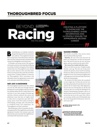 THOROUGHBRED FOCUSBEYOND RACING
B
eyond Racing is an initiative started by
Imagine Racing with the aim to promote
and publicise Thoroughbreds beyond
their racing careers, share their stories, showcase
their successes and promote their transition from
racing to knowledgeable and loving homes.
As breeders and racing owners who promote
and market racehorse ownership, Beyond Racing
are actively involved in all aspects of the industry
and feel that every Thoroughbred owner should
take an active interest in how and where their
horses are retired once they reach the end of their
racing careers. Creating a platform to showcase
the Thoroughbred, share information and
ultimately ensure the appropriate second career
is the motivation behind Beyond Racing.
NOT JUST A RACEHORSE
The Thoroughbred racehorse has been reﬁned
over the last 300-odd years through selective
breeding and careful pedigree selection to being
the ultimate athlete that he is today. Bred to run
and born to race, their younger retirement age
and their inherent workman-like nature and
athleticism mean that they are highly suited
to other forms of equestrian sport after their
racing careers. From three-phase eventing to
showjumping, dressage, polo and polocrosse
to wonderful hacks and companions, the
Thoroughbred is not ‘just a racehorse.’
Beyond Racing is a drive to reposition the after-
racing demand for Thoroughbreds, promote their
appropriate transition from racing to sport and
leisure horses and ensure that Thoroughbreds are
well looked after beyond the racetrack.
SUCCESS STORIES
This month, we profile a few success stories
shared by Beyond Racing friends:
Sanctify, the now seven-year-old mare by
Fahal out of Eastertide, was bred by Bosworth
Farm. She had 20 starts for one win and three
places, and was retired from the track in 2011.
Her owner Fran Laidler tells their story:
“Here is our little success story. I bought my girly,
Sanctify, a year ago. She had a fair racing career
and then the previous owner tried her at hunting,
but that was a little too much excitement for her so I
boughthertoevent.Theeventingwasslightlytricky
as dressage was not her favourite either. But oh boy,
did she love showjumping.
We started off at 80cm where she was placed
in every single class. In 90cm she won her very
ﬁrst class and got placed in just about every class
entered. The 1m classes took a little adjustment,
but soon she was winning there too. By the end
of the year she was crowned the Burlington 1m
Amateur Showjumping Champion and as we
had the fastest round of all the Amateur classes
we won the use of a car for a year! Now 1.10m is
our next step, and this year I will hopefully enter
her in the Young Horse Performance Series for
seven-year-olds.”
Into the arena
Racing
TEXT: CATHERINE HARTLEY
PHOTOGRAPHY: H2, TBIMAGES,
FINE PHOTOGRAPHY
BEYOND
Sanctify has performed well through
the classes, and Fran has her sights
set on 1.10m and the Young Horse
Performance Series for seven-year-olds
Another shining moment in the
winning line-up
A jubilant Fran Laidler won the use of a car for a
year thanks to Sanctify’s jumping prowess
CREATING A PLATFORM
TO SHOWCASE THE
THOROUGHBRED, SHARE
INFORMATION AND
ULTIMATELY ENSURE THE
APPROPRIATE SECOND
CAREER
HQ|9862
 