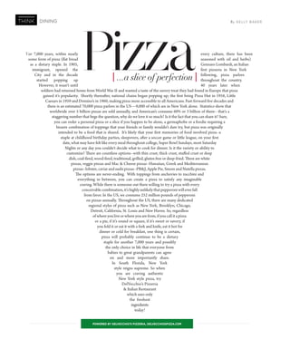 For 7,000 years, within nearly every culture, there has been
some form of pizza (flat bread seasoned with oil and herbs)
as a dietary staple. In 1905, Gennaro Lombardi, an Italian
immigrant, opened the first pizzeria in New York
City and in the decade following, pizza parlors
started popping up throughout the country.
However, it wasn’t until 40 years later when
soldiers had returned home from World War II and wanted a taste of the savory treat they had found in Europe that pizza
gained it’s popularity. Shortly thereafter, national chains began popping up; the first being Pizza Hut in 1958, Little
Caesars in 1959 and Domino’s in 1960, making pizza more accessible to all Americans. Fast-forward five decades and
there is an estimated 70,000 pizza parlors in the US—9,000 of which are in New York alone. Statistics show that
worldwide over 5 billion pizzas are sold annually, and American’s consume 60% or 3 billion of them-- that’s a
staggering number that begs the question, why do we love it so much? Is it the fact that you can share it? Sure,
you can order a personal pizza or a slice if you happen to be alone, a germaphobe or a foodie requiring a
bizarre combination of toppings that your friends or family wouldn’t dare try, but pizza was originally
intended to be a food that is shared. It’s likely that your first memories of food involved pizza--a
staple at childhood birthday parties, sleepovers, after a soccer game or little league, on your first
date, what may have felt like every meal throughout college, Super Bowl Sundays, most Saturday
Nights or any day you couldn’t decide what to cook for dinner. Is it the variety or ability to
customize? There are countless options--with thin crust, thick crust, stuffed crust or deep
dish, coal-fired, wood-fired, traditional, grilled, gluten free or deep-fried. There are white
pizzas, veggie pizzas and Mac & Cheese pizzas--Hawaiian, Greek and Mediterranean
pizzas--lobster, caviar and sushi pizzas--PB&J, Apple Pie, Smore and Nutella pizzas.
The options are never-ending. With toppings from anchovies to zucchini and
everything in between, you can create a pizza to satisfy any imaginable
craving. While there is someone out there willing to try a pizza with every
conceivable combination, it’s highly unlikely that pepperoni will ever fall
from favor. In the US, we consume 252 million pounds of pepperoni
on pizzas annually. Throughout the US, there are many dedicated
regional styles of pizza such as New York, Brooklyn, Chicago,
Detroit, California, St. Louis and New Haven. So, regardless
ofwhereyouliveorwhereyouarefrom,ifyoucallitapizza
or a pie, if it’s round or square, if it’s sweet or savory, if
you fold it or eat it with a fork and knife, eat it hot for
dinner or cold for breakfast, one thing is certain,
pizza will probably continue to be a dietary
staple for another 7,000 years and possibly
the only choice in life that everyone from
babies to great grandparents can agree
on and more importantly share.
In South Florida, New York
style reigns supreme. So when
you are craving authentic
New York style pizza, try
DelVecchio’s Pizzeria
& Italian Restaurant
which uses only
the freshest
ingredients
today!
By KELLY BAKERTHINK DINING
POWERED BY DELVECCHIO’S PIZZERIA, DELVECCHIOSPIZZA.COM
Pizza[...a slice of perfection]
 