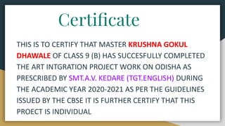 Certiﬁcate
THIS IS TO CERTIFY THAT MASTER KRUSHNA GOKUL
DHAWALE OF CLASS 9 (B) HAS SUCCESFULLY COMPLETED
THE ART INTGRATIO...