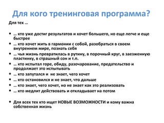 Для кого тренинговая программа? Для тех  … …  кто уже достиг результатов и хочет большего, но еще легче и еще быстрее …  кто хочет жить в гармонии с собой, разобраться в своем внутреннем мире, познать себя  …  чья жизнь превратилась в рутину, в порочный круг, в заезженную пластинку, в страшный сон и т.п. …  кто испытал горе, обиду, разочарование, предательство и продолжает это испытывать …  кто запутался и  не знает, чего хочет …   кто   остановился и не знает, что дальше …  кто знает, чего хочет, но не знает как это реализовать  …  кто медлит действовать и откладывает на потом Для всех тех кто ищет НОВЫЕ ВОЗМОЖНОСТИ и кому важна собственная жизнь 
