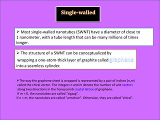 Most single-walled nanotubes (SWNT) have a diameter of close to 1 nanometer, with a tube length that can be many millions of times longer. The way the graphene sheet is wrapped is represented by a pair of indices ( n , m ) called the chiral vector. The integers  n  and  m  denote the number of unit  vectors along two directions in the honeycomb  crystal lattice  of graphene. If  m  = 0, the nanotubes are called "zigzag".  If  n  =  m , the nanotubes are called "armchair". Otherwise, they are called "chiral".  