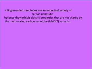 Single-walled nanotubes are an important variety of  carbon nanotube  because they exhibit electric properties that are not shared by the multi-walled carbon nanotube (MWNT) variants. 