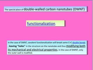 The special place of  double-walled carbon nanotubes (DWNT) functionalization . In the case of SWNT, covalent functionalization will break some C=C  double bonds ,  leaving "holes"  in the structure on the nanotube and thus  modifying both its mechanical and electrical properties .  In the case of DWNT, only the outer wall is modified. 