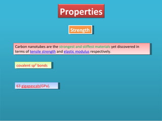 Strength Carbon nanotubes are the  strongest and stiffest materials  yet discovered in terms of  tensile strength  and  elastic modulus  respectively. covalent sp² bonds 63  gigapascals (GPa) .  Properties 