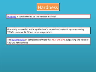 Hardness Diamond  is considered to be the hardest material.  One study succeeded in the synthesis of a super-hard material by compressing SWNTs to above 24 GPa at  room temperature .  The  bulk modulus  of compressed SWNTs was  462–546 GPa , surpassing the value of 420 GPa for diamond 
