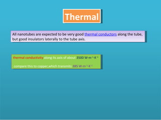 Thermal All nanotubes are expected to be very good  thermal conductors  along the tube, but good insulators laterally to the tube axis.  thermal conductivity  along its axis of about  3500 W·m −1 ·K −1   compare this to copper,which transmits  385 W·m −1 ·K −1 