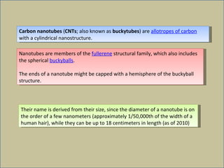 Carbon nanotubes  ( CNTs ; also known as  buckytubes ) are  allotropes of carbon  with a cylindrical nanostructure. Nanotubes are members of the  fullerene  structural family, which also includes the spherical  buckyballs .  The ends of a nanotube might be capped with a hemisphere of the buckyball structure.  Their name is derived from their size, since the diameter of a nanotube is on the order of a few nanometers (approximately 1/50,000th of the width of a human hair), while they can be up to 18 centimeters in length (as of 2010) 