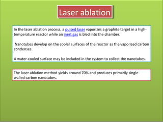 Laser ablation In the laser ablation process, a  pulsed laser  vaporizes a graphite target in a high-temperature reactor while an  inert gas  is bled into the chamber. Nanotubes develop on the cooler surfaces of the reactor as the vaporized carbon condenses.  A water-cooled surface may be included in the system to collect the nanotubes. The laser ablation method yields around 70% and produces primarily single-walled carbon nanotubes. 