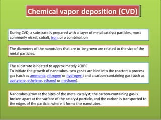 Chemical vapor deposition (CVD) During CVD, a substrate is prepared with a layer of metal catalyst particles, most commonly nickel, cobalt,  iron , or a combination The diameters of the nanotubes that are to be grown are related to the size of the metal particles.  The substrate is heated to approximately 700°C.  To initiate the growth of nanotubes, two gases are bled into the reactor: a process gas (such as  ammonia ,  nitrogen  or  hydrogen ) and a carbon-containing gas (such as  acetylene ,  ethylene ,  ethanol  or  methane ). Nanotubes grow at the sites of the metal catalyst; the carbon-containing gas is broken apart at the surface of the catalyst particle, and the carbon is transported to the edges of the particle, where it forms the nanotubes.  