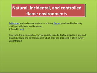Natural, incidental, and controlled    flame environments Fullerenes  and carbon nanotubes ---ordinary  flames , produced by burning methane, ethylene, and benzene,  found in  soot However, these naturally occurring varieties can be highly irregular in size and quality because the environment in which they are produced is often highly uncontrolled 