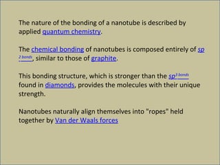 The nature of the bonding of a nanotube is described by applied  quantum chemistry .  The  chemical bonding  of nanotubes is composed entirely of  sp 2  bonds , similar to those of  graphite .  This bonding structure, which is stronger than the  sp 3  bonds  found in  diamonds , provides the molecules with their unique strength.  Nanotubes naturally align themselves into "ropes" held together by  Van der Waals forces 