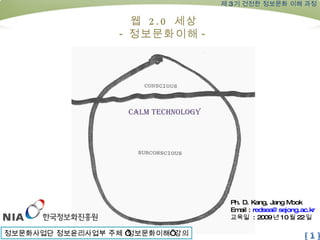 Ph. D. Kang, Jang Mook Email :  [email_address] 교육일  : 2009 년 10 월 22 일 제 3 기 건전한 정보문화 이해 과정 웹  2.0  세상 - 정보문화이해 - Calm technology 정보문화사업단 정보윤리사업부 주체 ‘정보문화이해’ 강의 