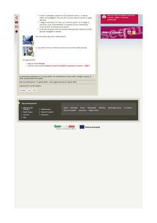 Biblioteca del
Ministero Pubblicazioni
Bandi di gara Opuscoli e poster
Concorsi Normativa
Dati
Mappa Note legali Privacy Responsabile Redazione Monitoraggio accessi Accessibilità
Elenco siti tematici Sito archeo English version
Documentazione
Le informazioni pubblicate in "La nostra salute" non sostituiscono in alcun modo i consigli, il parere, la
visita, la prescrizione del medico.
Data di pubblicazione: 11 aprile 2014, ultimo aggiornamento 31 marzo 2014
Tag associati a questa pagina:
Allergia Aria Asma
le gite in campagna, soprattutto se è presente vento e, in special
modo, non passeggiare nei prati dove sia stato fatto di recente il taglio
dell'erba
i viaggi in macchina o in treno con i finestrini aperti. Se si viaggia in
macchina, usare preferibilmente un impianto di aria condizionata,
munito di filtri di aerazione anti-polline
le attività all’aperto nelle ore centrali della giornata, soprattutto nelle
giornate soleggiate e ventose
fare attenzione agli eventi temporaleschi
in casa tenere chiuse le finestre durante le ore centrali della giornata.
Per approfondire:
leggi la scheda Allergie
consulta l'area tematica Alleanza contro le malattie respiratorie croniche - GARD-I
Alleanza contro le malattie respiratorie
croniche - GARD-I - Continuità
assistenziale
 