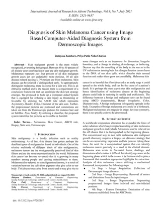 International Journal of Research in Advent Technology, Vol.9, No.7, July 2021
E-ISSN: 2321-9637
Available online at www.ijrat.org
doi: 10.32622/ijrat.97202107
Abstract— Skin malignant growth is the most widely
recognized, everything being equal. Between 40 to 50 percent of
all disease cases analyzed each year are skin malignant growth.
Melanomas represent just four percent of all skin malignant
growth cases yet are undeniably more perilous. Of all skin
disease-related passing’s, 79 percent are from melanoma. Skin
disease can be relieved if distinguished early. To appropriately
distinguish melanoma, there is a need for a skin test. This is an
obtrusive method and is the reason there is a requirement of a
conclusion framework that can annihilate the skin test strategy
emerges. We proposed to build up a Computer-Aided System
that is equipped for ordering a skin injury as threatening or
favorable by utilizing the ABCD rule which represents
Asymmetry, Border, Color, Diameter of the skin sore. Further,
the preprocessed pictures are portioned and commotions are
taken out from the Dermoscopic pictures for instance hair and
air bubbles. Also, finally, by utilizing a classifier, the proposed
system identifies the pictures as favorable or harmful.
Index Terms— Melanoma, Skin Cancer, ABCD rule,
Biopsy, Skin sore, Dermoscopic
I. INTRODUCTION
Skin malignancy is a deadly infection such as reality
undermining. As of late, skin disease has gotten perhaps the
deadliest types of malignancies found in individuals. Out of the
relative multitude of different kinds of skin malignancies,
melanoma tumors are the most generally perceived kind of skin
illness and are the most unconventional in the world. Melanoma
skin cancer has become so unsafe that it is growing in many
numbers among people and causing unhealthiness to them.
Melanoma also referred to as malignant melanoma, is a result of
variation between the cells from pigments that give color to our
body. This disease may arise from a mole and it may give rise to
Manuscript revised on July 29, 2021 and published on August 10, 2021
Jidnyasa Zambare, Department of Computer Engineering,
Sandip Institute of Technology and Research Center, Nashik, India
Priya Patil, Department of Computer Engineering,
Sandip Institute of Technology and Research Center, Nashik, India
Neha Chavan Department of Computer Engineering,
Sandip Institute of Technology and Research Center, Nashik, India
some changes such as an increment for dimension, Irregular
boundary, and a change in shading, skin damage, or bothering.
Doctors say that the unveiling of the body to the sun as in the
UV radiations or tanning beds for a longer duration causes harm
to the DNA of our skin cells, which disturbs their normal
function and makes them grow uncontrollably. Melanoma skin
cancer is so harmful that if not detected at an early stage it could
spread to the whole body, and can be the cause of a patient’s
death. It is perhaps the most capricious skin malignancies and
hence identification of melanoma disease at the beginning
phases could help in restoring it rapidly and proficiently. The
difference between a benign and malignant sore can be found
using ABCD (Asymmetric, Border irregularity, Color,
Diameter) rule. A benign melanoma infrequently spreads in the
body. Examples of benign melanoma are a mole or a birthmark.
Malignant melanomas are irregular in shape, have no symmetry,
there is no specific color to be determined.
II. LITERATURE SURVEY
A worldwide temperature alteration has expanded the force of
solar radiation which has prompted ascending of skin melanoma
malignant growth in individuals. Melanoma can be relieved on
the off chance that it is distinguished in the beginning phases.
The conventional way to deal with melanoma skin malignant
growth discovery requires a biopsy, an obtrusive strategy that
can be an excruciating, expensive and late process. Along these
lines, the need for a computerized system that can identify
melanoma cancer precisely is a need in the clinical domain.
Melanoma scan exists in fluctuated forms, shadings, and
dimensions which makes it difficult for identifying cancer at the
beginning phase which is the reason it is fundamental to plan a
framework that considers appropriate highlights for extraction.
Analysis of skin melanoma cancer utilizing a mechanized
framework incorporates the following steps:
● 1st Step: - Image Acquisition: Collection of
Dermoscopic image datasets
● 2nd Step: - Image Preprocessing: Removal of noises
and distortions from the input images.
● 3rd Step: - Image Segmentation: Segmenting
preprocessed images from infected and non-infected
portions.
● 4th Step: - Feature Extraction: Extrication of nine
features established from the ABCD rule.
Diagnosis of Skin Melanoma Cancer using Image
Based Computer-Aided Diagnosis System from
Dermoscopic Images
Jidnyasa Zambare, Priya Patil, Neha Chavan
 