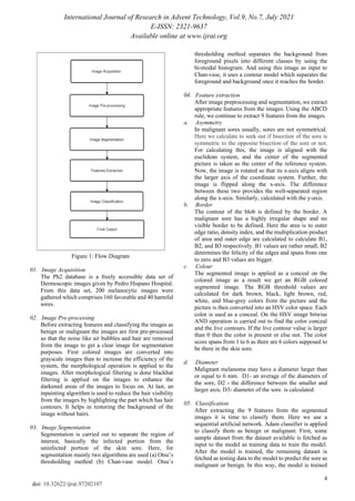 International Journal of Research in Advent Technology, Vol.9, No.7, July 2021
E-ISSN: 2321-9637
Available online at www.ijrat.org
4
doi: 10.32622/ijrat.97202107
Figure 1: Flow Diagram
01. Image Acquisition
The Ph2 database is a freely accessible data set of
Dermoscopic images given by Pedro Hispano Hospital.
From this data set, 200 melanocytic images were
gathered which comprises 160 favorable and 40 harmful
sores.
02. Image Pre-processing
Before extracting features and classifying the images as
benign or malignant the images are first pre-processed
so that the noise like air bubbles and hair are removed
from the image to get a clear image for segmentation
purposes. First colored images are converted into
grayscale images than to increase the efficiency of the
system, the morphological operation is applied to the
images. After morphological filtering is done blackhat
filtering is applied on the images to enhance the
darkened areas of the images to focus on. At last, an
inpainting algorithm is used to reduce the hair visibility
from the images by highlighting the part which has hair
contours. It helps in restoring the background of the
image without hairs.
03. Image Segmentation
Segmentation is carried out to separate the region of
interest, basically the infected portion from the
uninfected portion of the skin sore. Here, for
segmentation mainly two algorithms are used (a) Otsu’s
thresholding method (b) Chan-vase model. Otsu’s
thresholding method separates the background from
foreground pixels into different classes by using the
bi-modal histogram. And using this image as input to
Chan-vase, it uses a contour model which separates the
foreground and background once it reaches the border.
04. Feature extraction
After image preprocessing and segmentation, we extract
appropriate features from the images. Using the ABCD
rule, we continue to extract 9 features from the images.
a. Asymmetry
In malignant sores usually, sores are not symmetrical.
Here we calculate to seek out if bisection of the sore is
symmetric to the opposite bisection of the sore or not.
For calculating this, the image is aligned with the
euclidean system, and the center of the segmented
picture is taken as the center of the reference system.
Now, the image is rotated so that its x-axis aligns with
the larger axis of the coordinate system. Further, the
image is flipped along the x-axis. The difference
between these two provides the well-separated region
along the x-axis. Similarly, calculated with the y-axis.
b. Border
The contour of the blob is defined by the border. A
malignant sore has a highly irregular shape and no
visible border to be defined. Here the area is to outer
edge ratio, density index, and the multiplication product
of area and outer edge are calculated to calculate B1,
B2, and B3 respectively. B1 values are rather small, B2
determines the felicity of the edges and spans from one
to zero and B3 values are bigger.
c. Colour
The segmented image is applied as a conceal on the
colored image as a result we get an RGB colored
segmented image. The RGB threshold values are
calculated for dark brown, black, light brown, red,
white, and blue-grey colors from the picture and the
picture is then converted into an HSV color space. Each
color is used as a conceal. On the HSV image bitwise
AND operation is carried out to find the color conceal
and the live contours. If the live contour value is larger
than 0 then the color is present or else not. The color
score spans from 1 to 6 as there are 6 colors supposed to
be there in the skin sore.
d. Diameter
Malignant melanoma may have a diameter larger than
or equal to 6 mm. D1- an average of the diameters of
the sore, D2 - the difference between the smaller and
larger axis, D3- diameter of the sore. is calculated.
05. Classification
After extracting the 9 features from the segmented
images it is time to classify them. Here we use a
sequential artificial network. Adam classifier is applied
to classify them as benign or malignant. First, some
sample dataset from the dataset available is fetched as
input to the model as training data to train the model.
After the model is trained, the remaining dataset is
fetched as testing data to the model to predict the sore as
malignant or benign. In this way, the model is trained
 