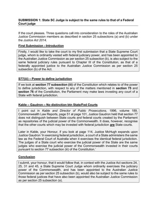 SUBMISSION 1: State SC Judge is subject to the same rules to that of a Federal
Court judge
If the court pleases. Three questions call into consideration to the roles of the Australian
Justice Commission members as described in section 25 subsections (a) and (b) under
the Justice Act 2014.
First Submission - Introduction
Firstly, I would like to take the court to my first submission that a State Supreme Court
judge, whom is ordinarily vested with federal judiciary power, and has been appointed to
the Australian Justice Commission as per section 25 subsection (b), is also subject to the
same federal judiciary rules pursuant to Chapter III of the Constitution, as that of a
federally appointed justice to the Australian Justice Commission as per section 25
subsection (b) of the Act.
S77(iii) – Power to define jurisdiction
If we look at section 77 subsection (iii) of the Constitution which relates to of the power
to define jurisdiction, with respect to any of the matters mentioned in section 75 and
section 76 of the Constitution, the Parliament may make laws investing any court of a
State with federal jurisdiction.
Kable – Gaudron – No distinction btn State/Fed Courts
I point out in Kable and Director of Public Prosecutions, 1996, volume 189,
Commonwealth Law Reports, page 51 at page 101, Justice Gaudron held that section 77
does not distinguish between State courts and federal courts created by the Parliament
as repositories of the judicial power of the Commonwealth. It does, however, recognise
that the other courts which may be invested with federal jurisdiction are State courts.
Later in Kable, your Honour, if you look at page 114, Justice McHugh expands upon
Justice Gaudron ‘In exercising federal jurisdiction, a court of a State administers the same
law as the Federal Court of Australia when it exercises the identical federal jurisdiction.
The judges of a State court who exercise the judicial power of the State are the same
judges who exercise the judicial power of the Commonwealth invested in their courts
pursuant to section 77 subsection (iii) of the Constitution.’
Conclusion
I submit, your honour, that it would follow that, in context with the Justice Act sections 24,
25, 31 and 45, a State Supreme Court Judge whom ordinarily exercises the judiciary
power of the Commonwealth, and has been appointed to the Australian Justice
Commission as per section 25 subsection (b), would also be subject to the same rules to
those federal justices that have also been appointed the Australian Justice Commission
as per section 25 subsection (a).
 