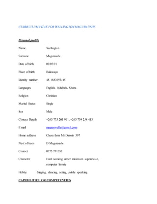 CURRICULUM VITAE FOR WELLINGTON MAGURAUSHE
Personal profile
Name Wellington
Surname Maguraushe
Date of birth 09/07/91
Place of birth Bulawayo
Identity number 45-188369R 45
Languages English, Ndebele, Shona
Religion Christian
Marital Status Single
Sex Male
Contact Details +263 775 201 961, +263 739 258 413
E mail magreewelly@gmail.com
Home address Chesa farm Mt Darwin 597
Next of keen D Maguraushe
Contact 0775 771057
Character Hard working under minimum supervision,
computer literate
Hobby Singing, dancing, acting, public speaking
CAPEBILITIES OR COMPETENCIES
 