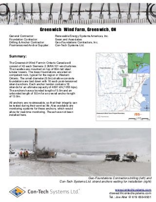 Greenwich Wind Farm, Greenwich, ON
General Contractor: Renewable Energy Systems Americas, Inc.
Foundation Contractor: Swan and Associates
Drilling & Anchor Contractor: Geo-Foundations Contractors, Inc.
Post-tensioned Anchor Supplier: Con-Tech Systems Ltd.
Summary:
The Greenwich Wind Farm in Ontario Canada will
consist of 43 each Siemens 2.3MW-101 wind turbines.
The nacelles are mounted on top of 80m tall steel
tubular towers. The tower foundations are sited on
competent rock, typical for the region in Western
Ontario. The small diameter (8.0m) shallow concrete
foundations are tied down with 16 each post-tensioned
strand anchors. Each anchor tendon contains 18
strands for an ultimate capacity of 4691 kN (1055 kips).
The anchors have a bonded length of 5.0m and an
unbonded length of 8.0m for an overall anchor length
of 13.0m.
All anchors are re-stressable, so that their integrity can
be tested during their service life. Also available are
monitoring systems for these anchors, which would
allow for real-time monitoring. These have not been
installed here.
Geo-Foundations Contractors drilling (left) and
Con-Tech Systems Ltd. strand anchors waiting for installation (right)
www.contechsystems.com
ctswest@contechsystems.com
Tel.: Joe Alter @ 619 659-9931
 