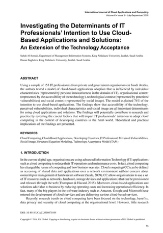 DOI: 10.4018/IJCAC.2016070104
Copyright © 2016, IGI Global. Copying or distributing in print or electronic forms without written permission of IGI Global is prohibited.
International Journal of Cloud Applications and Computing
Volume 6 • Issue 3 • July-September 2016
Investigating the Determinants of IT
Professionals’ Intention to Use Cloud-
Based Applications and Solutions:
An Extension of the Technology Acceptance
Sabah Al-Somali, Department of Management Information Systems, King Abdulaziz University, Jeddah, Saudi Arabia
Hanan Baghabra, King Abdulaziz University, Jeddah, Saudi Arabia
ABSTRACT
Using a sample of 155 IT professionals from private and government organisations in Saudi Arabia,
the authors tested a model of cloud-based applications adoption that is influenced by individual
characteristics (represented by personal innovativeness in the domain of IT), organisational context
(represented by the accessibility of the technology), technological context (represented by perceived
vulnerabilities) and social context (represented by social image). The model explained 74% of the
intention to use cloud-based applications. The findings show that accessibility of the technology,
perceived vulnerabilities, individual characteristics and social image are all important determinants
for using cloud applications and solutions. The findings will potentially contribute to research and
practice by revealing the crucial factors that will impact IT professionals’ intention to adopt cloud
computing in the context of developing countries in the Arab world. Theoretical and practical
implications of the findings are presented.
Keywords
Cloud Computing, Cloud-BasedApplications, Developing Countries, IT Professional, Perceived Vulnerabilities,
Social Image, Structural Equation Modeling, Technology Acceptance Model (TAM)
1. INTRODUCTION
In the current digital age, organisations are using advanced Information Technology (IT) applications
such as cloud computing to reduce their IT operations and maintenance costs. In fact, cloud computing
has changed the nature of computing and how business operates. Cloud computing (CC) can be defined
as accessing of shared data and applications over a network environment without concern about
ownership or management of hardware or software (Scale, 2009). CC allows organisations to use a set
of IT resources such as networks, hardware, storage devices and applications) that can be provisioned
and released through the web (Thompson & Havard, 2015). Moreover, cloud-based applications and
solutions add value to business by reducing operating costs and increasing operational efficiency. In
fact, many of the big players in the software industry such as Amazon, Google and Microsoft have
entered the development of cloud services and are delivering various cloud-based services.
Recently, research trends on cloud computing have been focused on the technology, benefits,
data privacy and security of cloud computing at the organisational level. However, little research
45
 