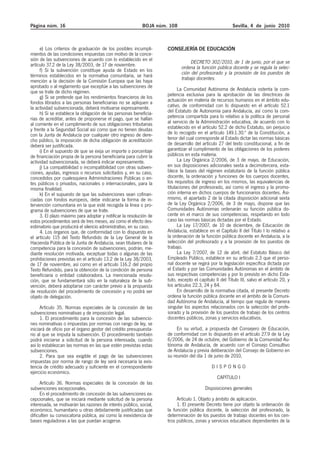 Página núm. 16                                             BOJA núm. 108                                Sevilla, 4 de junio 2010



     e) Los criterios de graduación de los posibles incumpli-       CONSEJERÍA DE EDUCACIÓN
mientos de las condiciones impuestas con motivo de la conce-
sión de las subvenciones de acuerdo con lo establecido en el                    DECRETO 302/2010, de 1 de junio, por el que se
artículo 37.2 de la Ley 38/2003, de 17 de noviembre.                       ordena la función pública docente y se regula la selec-
     f) Si la subvención constituye ayuda de Estado en los                 ción del profesorado y la provisión de los puestos de
términos establecidos en la normativa comunitaria, se hará
mención a la decisión de la Comisión Europea que las haya                  trabajo docentes.
aprobado o al reglamento que exceptúe a las subvenciones de
que se trate de dicho régimen.                                            La Comunidad Autónoma de Andalucía ostenta la com-
     g) Si se pretende que los rendimientos financieros de los      petencia exclusiva para la aprobación de las directrices de
fondos librados a las personas beneficiarias no se apliquen a       actuación en materia de recursos humanos en el ámbito edu-
la actividad subvencionada, deberá motivarse expresamente.          cativo, de conformidad con lo dispuesto en el artículo 52.1
     h) Si se establece la obligación de las personas beneficia-    del Estatuto de Autonomía para Andalucía, así como la com-
rias de acreditar, antes de proponerse el pago, que se hallan       petencia compartida para lo relativo a la política de personal
al corriente en el cumplimiento de sus obligaciones tributarias     al servicio de la Administración educativa, de acuerdo con lo
y frente a la Seguridad Social así como que no tienen deudas        establecido en el artículo 52.2 de dicho Estatuto, sin perjuicio
con la Junta de Andalucía por cualquier otro ingreso de dere-       de lo recogido en el artículo 149.1.30.ª de la Constitución, a
cho público, la imposición de dicha obligación de acreditación      tenor del cual corresponde al Estado dictar las normas básicas
deberá ser justificada.                                             de desarrollo del artículo 27 del texto constitucional, a fin de
     i) En el supuesto de que se exija un importe o porcentaje      garantizar el cumplimiento de las obligaciones de los poderes
de financiación propia de la persona beneficiaria para cubrir la    públicos en esta materia.
actividad subvencionada, se deberá indicar expresamente.                  La Ley Orgánica 2/2006, de 3 de mayo, de Educación,
     j) La compatibilidad o incompatibilidad con otras subven-      en sus disposiciones adicionales sexta a decimotercera, esta-
ciones, ayudas, ingresos o recursos solicitados y, en su caso,      blece la bases del régimen estatutario de la función pública
concedidos por cualesquiera Administraciones Públicas o en-         docente, la ordenación y funciones de los cuerpos docentes,
tes públicos o privados, nacionales o internacionales, para la      los requisitos de ingreso en los mismos, las equivalencias de
misma finalidad.                                                    titulaciones del profesorado, así como el ingreso y la promo-
     k) En el supuesto de que las subvenciones sean cofinan-        ción interna en dichos cuerpos de funcionarios docentes. Asi-
ciadas con fondos europeos, debe indicarse la forma de in-          mismo, el apartado 2 de la citada disposición adicional sexta
tervención comunitaria en la que esté recogida la línea o pro-      de la Ley Orgánica 2/2006, de 3 de mayo, dispone que las
grama de subvenciones de que se trate.                              Comunidades Autónomas ordenarán su función pública do-
     3. El plazo máximo para adoptar y notificar la resolución de   cente en el marco de sus competencias, respetando en todo
estos procedimientos será de tres meses, así como el efecto des-    caso las normas básicas dictadas por el Estado.
estimatorio que producirá el silencio administrativo, en su caso.         La Ley 17/2007, de 10 de diciembre, de Educación de
     4. Los órganos que, de conformidad con lo dispuesto en         Andalucía, establece en el Capítulo II del Título I lo relativo a
el artículo 115 del Texto Refundido de la Ley General de la         la ordenación de la función pública docente en Andalucía, a la
Hacienda Pública de la Junta de Andalucía, sean titulares de la     selección del profesorado y a la provisión de los puestos de
competencia para la concesión de subvenciones, podrán, me-          trabajo.
diante resolución motivada, exceptuar todas o algunas de las              La Ley 7/2007, de 12 de abril, del Estatuto Básico del
prohibiciones previstas en el artículo 13.2 de la Ley 38/2003,      Empleado Público, establece en su artículo 2.3 que el perso-
de 17 de noviembre, así como en el artículo 116.2 del propio        nal docente se regirá por la legislación específica dictada por
Texto Refundido, para la obtención de la condición de persona       el Estado y por las Comunidades Autónomas en el ámbito de
beneficiaria o entidad colaboradora. La mencionada resolu-          sus respectivas competencias y por lo previsto en dicho Esta-
ción, que se fundamentará sólo en la naturaleza de la sub-          tuto, excepto el capítulo II del Título III, salvo el artículo 20, y
vención, deberá adoptarse con carácter previo a la propuesta        los artículos 22.3, 24 y 84.
de resolución del procedimiento de concesión y no podrá ser               En desarrollo de la normativa citada, el presente Decreto
objeto de delegación.                                               ordena la función pública docente en el ámbito de la Comuni-
                                                                    dad Autónoma de Andalucía, al tiempo que regula de manera
      Artículo 35. Normas especiales de la concesión de las         singular los aspectos relacionados con la selección del profe-
subvenciones nominativas y de imposición legal.                     sorado y la provisión de los puestos de trabajo de los centros
      1. El procedimiento para la concesión de las subvencio-       docentes públicos, zonas y servicios educativos.
nes nominativas o impuestas por normas con rango de ley, se
iniciará de oficio por el órgano gestor del crédito presupuesta-         En su virtud, a propuesta del Consejero de Educación,
rio al que se imputa la subvención. El procedimiento también        de conformidad con lo dispuesto en el artículo 27.9 de la Ley
podrá iniciarse a solicitud de la persona interesada, cuando        6/2006, de 24 de octubre, del Gobierno de la Comunidad Au-
así lo establezcan las normas en las que estén previstas estas      tónoma de Andalucía, de acuerdo con el Consejo Consultivo
subvenciones.                                                       de Andalucía y previa deliberación del Consejo de Gobierno en
      2. Para que sea exigible el pago de las subvenciones          su reunión del día 1 de junio de 2010,
impuestas por norma de rango de ley será necesaria la exis-
tencia de crédito adecuado y suficiente en el correspondiente                               DISPONGO
ejercicio económico.
                                                                                               CAPÍTULO I
     Artículo 36. Normas especiales de la concesión de las
subvenciones excepcionales.                                                             Disposiciones generales
     En el procedimiento de concesión de las subvenciones ex-
cepcionales, que se iniciará mediante solicitud de la persona            Artículo 1. Objeto y ámbito de aplicación.
interesada, se motivarán las razones de interés público, social,         1. El presente Decreto tiene por objeto la ordenación de
económico, humanitario u otras debidamente justificadas que         la función pública docente, la selección del profesorado, la
dificulten su convocatoria pública, así como la inexistencia de     determinación de los puestos de trabajo docentes en los cen-
bases reguladoras a las que puedan acogerse.                        tros públicos, zonas y servicios educativos dependientes de la
 