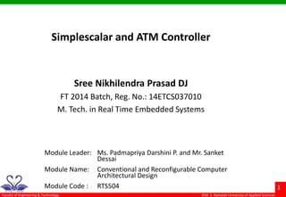 ©M. S. Ramaiah University of Applied Sciences
1
Faculty of Engineering & Technology
Simplescalar and ATM Controller
Sree Nikhilendra Prasad DJ
FT 2014 Batch, Reg. No.: 14ETCS037010
M. Tech. in Real Time Embedded Systems
Module Leader: Ms. Padmapriya Darshini P. and Mr. Sanket
Dessai
Module Name: Conventional and Reconfigurable Computer
Architectural Design
Module Code : RTS504
 