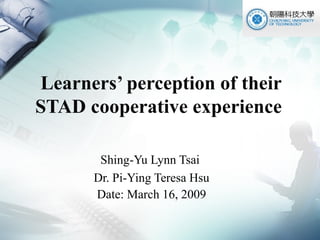 Learners’ perception of their STAD cooperative experience  Shing-Yu Lynn Tsai  Dr. Pi-Ying Teresa Hsu Date: March 16, 2009 
