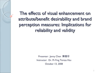 The effects of visual enhancement on attribute/benefit desirability and brand perception measures: Implications for reliability and validity Presenter:  Jenny Chen  陳瑩珍 Instructor:  Dr. Pi-Ying Teresa Hsu October 13, 2008 