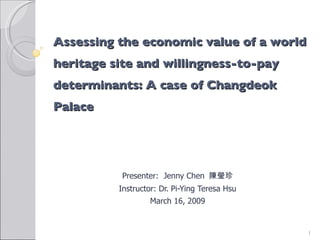 Assessing the economic value of a world heritage site and willingness-to-pay determinants: A case of Changdeok Palace  Presenter:  Jenny Chen  陳瑩珍 Instructor: Dr. Pi-Ying Teresa Hsu March 16, 2009 