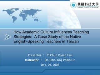 Presenter ：  Yi Chun Vivian Tsai Instructor ：   Dr. Chin-Ying Philip Lin Dec. 29, 2008 How Academic Culture Influences Teaching Strategies:  A Case Study of the Native English-Speaking Teachers in Taiwan 