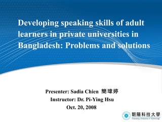 Developing speaking skills of adult learners in private universities in Bangladesh: Problems and solutions   Presenter: Sadia Chien  簡瑋婷 Instructor: Dr. Pi-Ying Hsu Oct. 20, 2008  