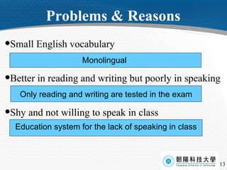 Problems & Reasons Small English vocabulary Better in reading and writing but poorly in speaking Shy and not willing to speak in class Monolingual  Only reading and writing are tested in the exam Education system for the lack of speaking in class 