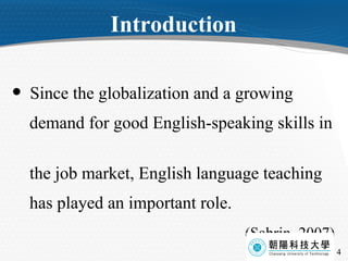 Introduction Since the globalization and a growing  demand for good English-speaking skills in  the job market, English language teaching  has played an important role. (Sabrin, 2007) 