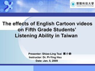 The effects of English Cartoon videos   on Fifth Grade Students’   Listening Ability in Taiwan Presenter: Shiao-Ling Tsai  蔡小鈴 Instructor :  Dr. Pi-Ying Hsu Date: Jan. 5, 2009 