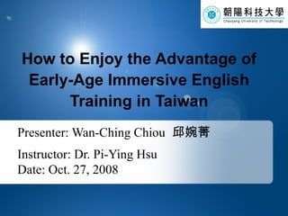 Presenter: Wan-Ching Chiou   邱婉菁 Instructor: Dr. Pi-Ying Hsu Date: Oct. 27, 2008 How to Enjoy the Advantage of Early-Age Immersive English Training in Taiwan 