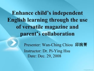 Enhance child’s independent English learning through the use of versatile magazine and parent’s collaboration Presenter: Wan-Ching Chiou  邱婉菁 Instructor: Dr. Pi-Ying Hsu Date: Dec. 29, 2008 
