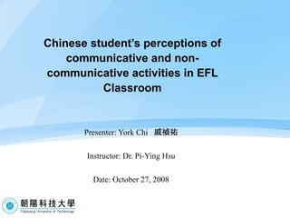 Chinese student’s perceptions of communicative and non-communicative activities in EFL Classroom Presenter: York Chi  戚禎祐 Instructor: Dr. Pi-Ying Hsu Date: October 27, 2008   