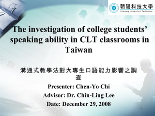 The investigation of college students’ speaking ability in CLT classrooms in Taiwan   溝通式教學法對大專生口語能力影響之調查 Presenter: Chen-Yo Chi Advisor: Dr. Chin-Ling Lee Date: December 29, 2008 