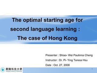 The optimal starting age for second language learning :  The case of Hong Kong Presenter : Shiao- Wei Paulinna Cheng Instructor : Dr. Pi- Ying Teresa Hsu Date : Oct. 27, 2008 1 