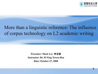 More than a linguistic reference: The influence of corpus technology on L2 academic writing Presenter: Mark Lee  李洁禎 Instructor: Dr. Pi-Ying Teresa Hsu Date: October 27, 2008 