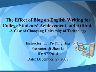 The Effect of Blog on English Writing for College Students’ Achievement and Attitude - A Case of Chaoyang University of Technology  Instructor: Dr. Pi-Ying Hsu Presenter: Ji-Jhen Li ID: 9722614 Date: December, 29 2008 