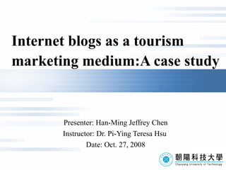 I nternet blogs as a tourism    marketing medium: A  case study Presenter: Han-Ming Jeffrey Chen Instructor: Dr. Pi-Ying Teresa Hsu  Date: Oct. 27, 2008 